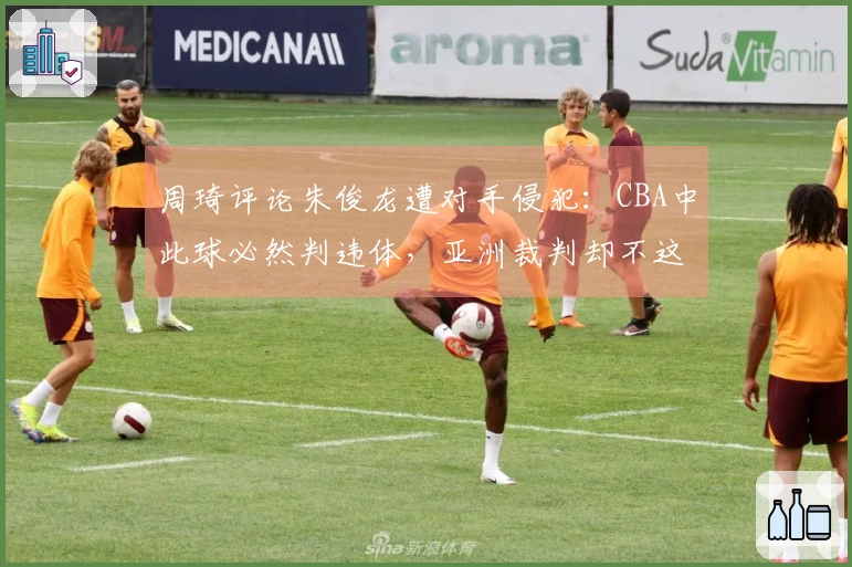 周琦评论朱俊龙遭对手侵犯：CBA中此球必然判违体，亚洲裁判却不这样裁决