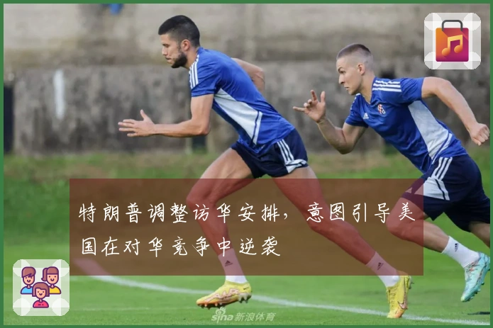 特朗普调整访华安排，意图引导美国在对华竞争中逆袭