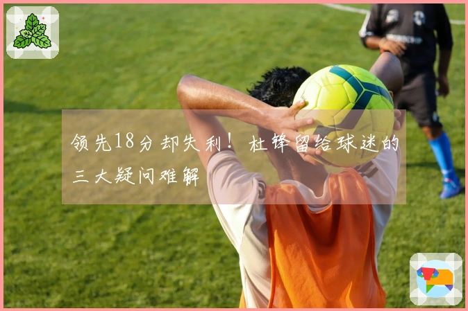 领先18分却失利！杜锋留给球迷的三大疑问难解