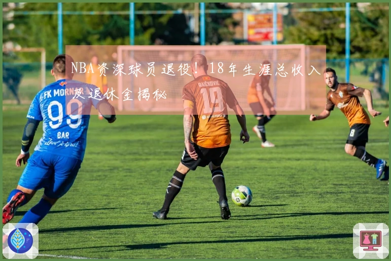 NBA资深球员退役！18年生涯总收入及退休金揭秘