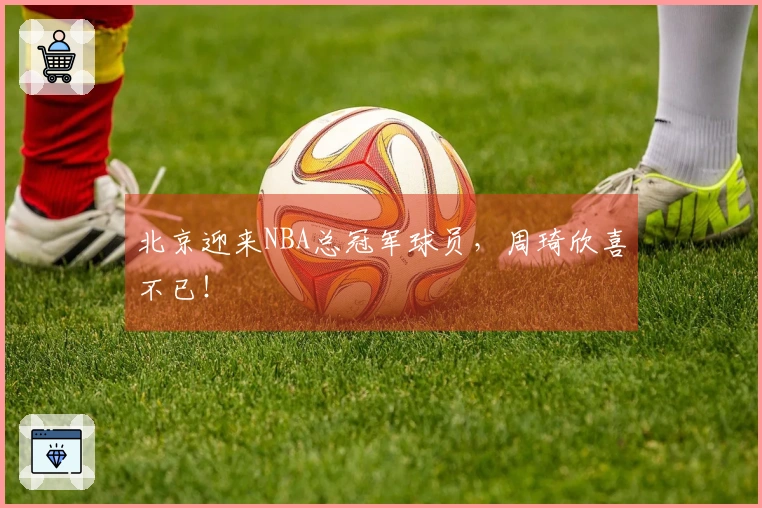北京迎来NBA总冠军球员，周琦欣喜不已！