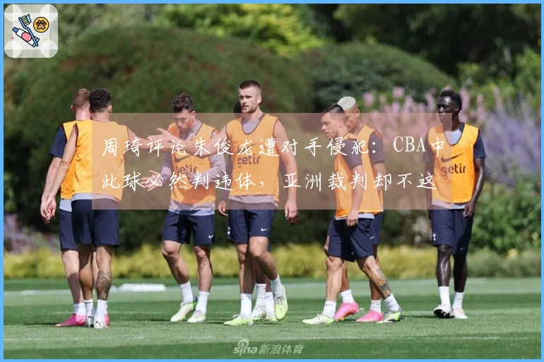 周琦评论朱俊龙遭对手侵犯：CBA中此球必然判违体，亚洲裁判却不这样裁决