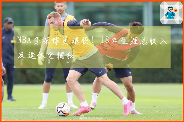 NBA资深球员退役！18年生涯总收入及退休金揭秘