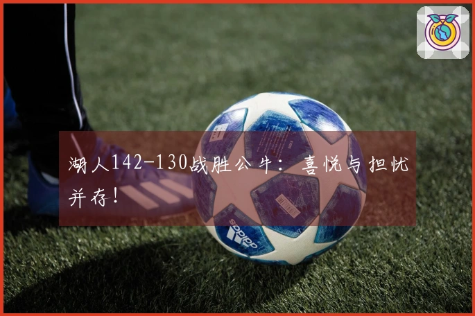 湖人142-130战胜公牛：喜悦与担忧并存！