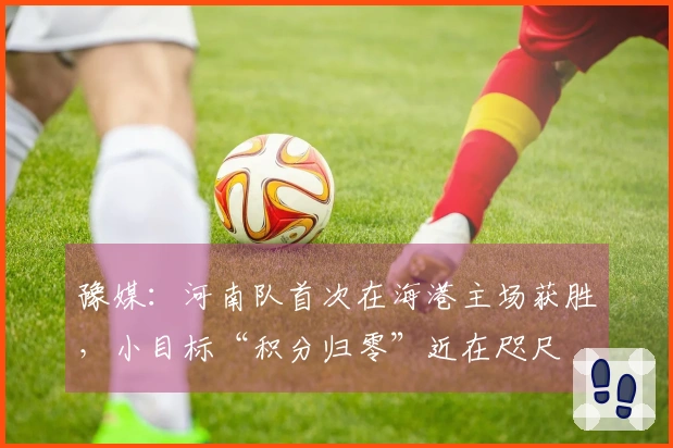 豫媒：河南队首次在海港主场获胜，小目标“积分归零”近在咫尺