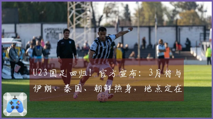 U23国足回归！官方宣布：3月将与伊朗、泰国、朝鲜热身，地点定在西安