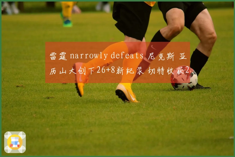 雷霆 narrowly defeats 尼克斯 亚历山大创下26+8新纪录 切特收获28+8