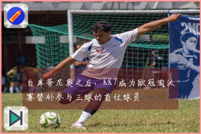自库蒂尼奥之后，KK7成为欧冠淘汰赛替补参与三球的首位球员