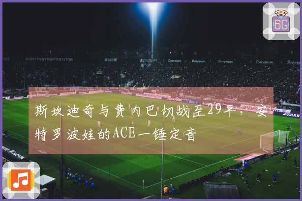 斯坎迪奇与费内巴切战至29平，安特罗波娃的ACE一锤定音