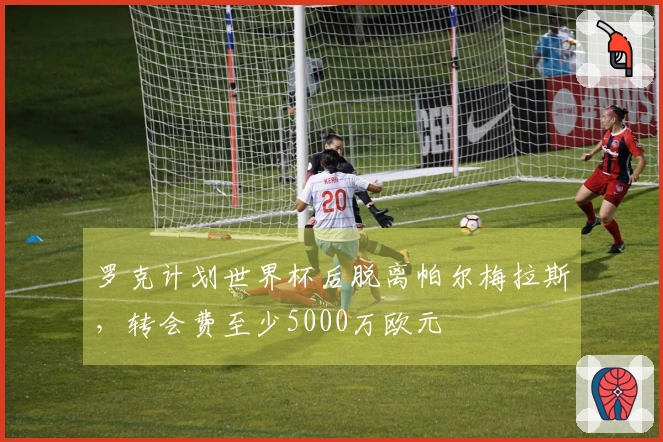 罗克计划世界杯后脱离帕尔梅拉斯，转会费至少5000万欧元