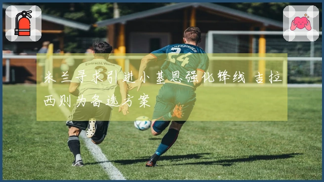 米兰寻求引进小基恩强化锋线 吉拉西则为备选方案