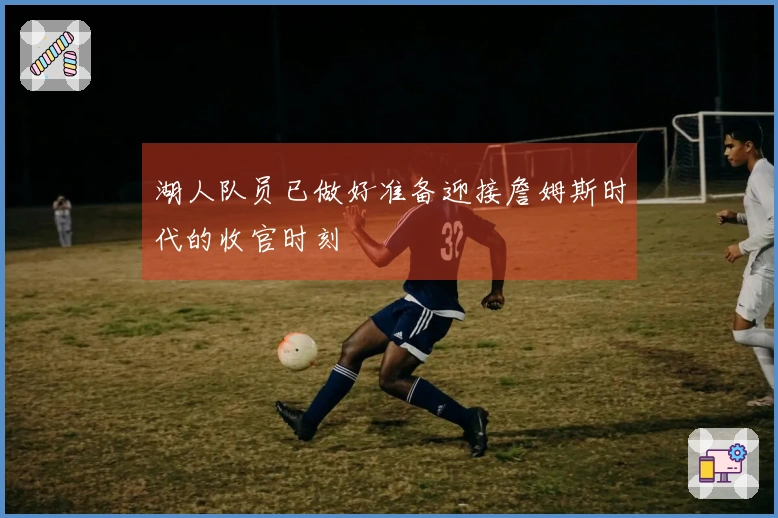 湖人队员已做好准备迎接詹姆斯时代的收官时刻