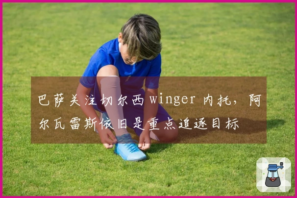 巴萨关注切尔西 winger 内托，阿尔瓦雷斯依旧是重点追逐目标