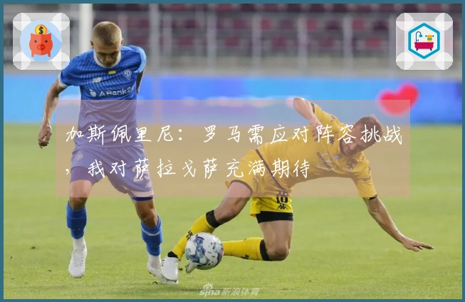 加斯佩里尼：罗马需应对阵容挑战，我对萨拉戈萨充满期待