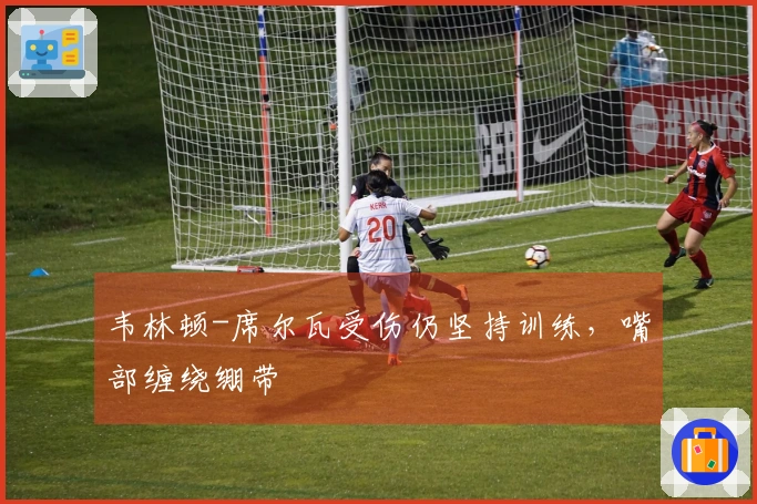 韦林顿-席尔瓦受伤仍坚持训练，嘴部缠绕绷带