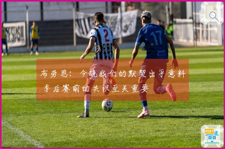 布劳恩：今晚我们的默契出乎意料 季后赛前的共识至关重要