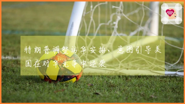 特朗普调整访华安排，意图引导美国在对华竞争中逆袭